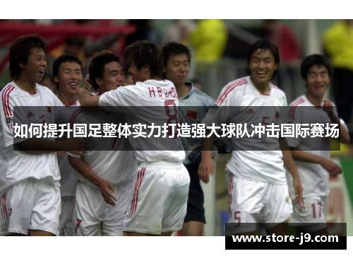 如何提升国足整体实力打造强大球队冲击国际赛场 如何提升国足整体实力打造强大球队冲击国际赛场