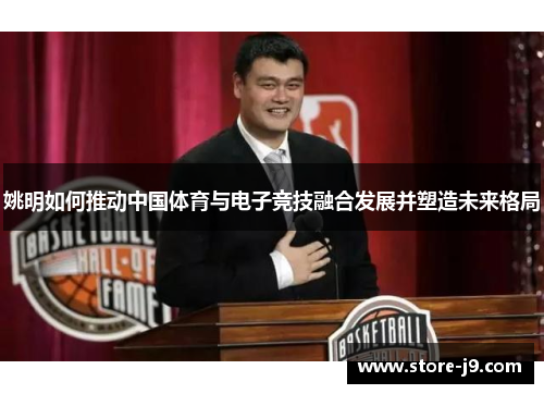 姚明如何推动中国体育与电子竞技融合发展并塑造未来格局 姚明如何推动中国体育与电子竞技融合发展并塑造未来格局