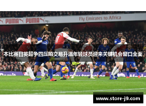 本比赛日英超争四压哨交易升温年轻球员迎来关键机会窗口全面 本比赛日英超争四压哨交易升温年轻球员迎来关键机会窗口全面