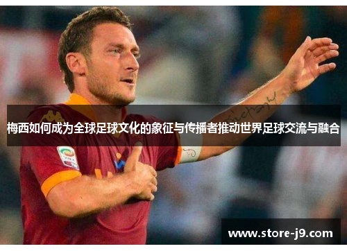 梅西如何成为全球足球文化的象征与传播者推动世界足球交流与融合