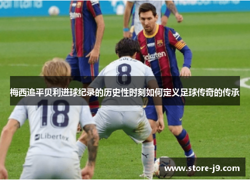 梅西追平贝利进球纪录的历史性时刻如何定义足球传奇的传承