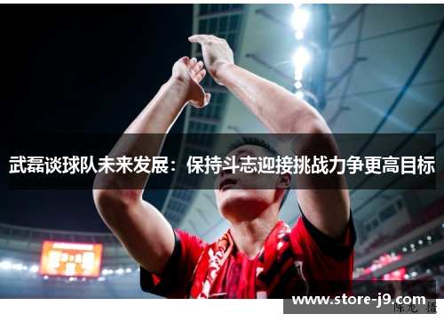 武磊谈球队未来发展：保持斗志迎接挑战力争更高目标