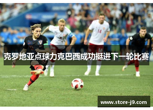 克罗地亚点球力克巴西成功挺进下一轮比赛 克罗地亚点球力克巴西成功挺进下一轮比赛