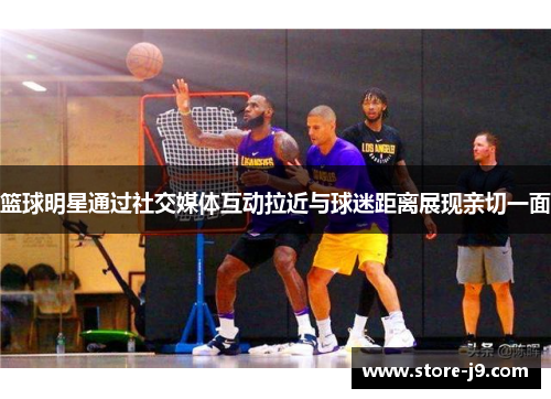 篮球明星通过社交媒体互动拉近与球迷距离展现亲切一面