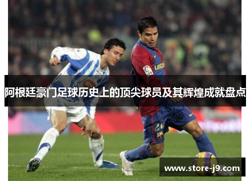 阿根廷豪门足球历史上的顶尖球员及其辉煌成就盘点 阿根廷豪门足球历史上的顶尖球员及其辉煌成就盘点