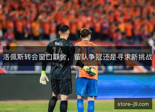 洛佩斯转会窗口取舍，留队争冠还是寻求新挑战